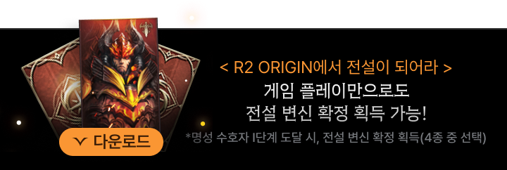 R2 ORIGIN에서 전설이 되어라. 게임 플레이만으로도 전설 변신 확정 획득 가능! *명성 수호자 Ⅰ단계 도달 시, 전설 변신 확정 획득(4종 중 선택)
